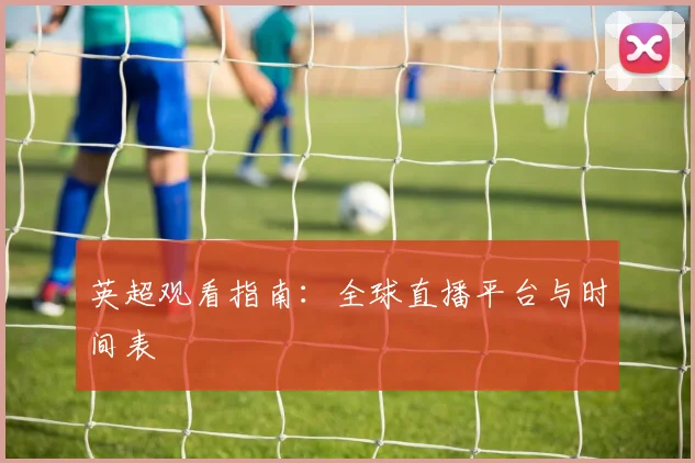 英超观看指南:全球直播平台与时间表